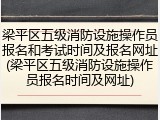 梁平区五级消防设施操作员报名和考试时间及报名网址(梁平区五级消防设施操作员报名时间及网址)