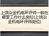 上饶冶金机电环评师一般在哪里工作什么岗位(上饶冶金机电环评师岗位)