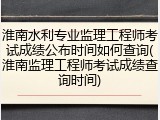 淮南水利专业监理工程师考试成绩公布时间如何查询(淮南监理工程师考试成绩查询时间)