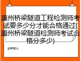 惠州桥梁隧道工程检测师考试要多少分才能合格通过(惠州桥梁隧道检测师考试合格分多少)