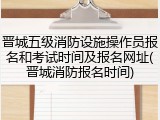 晋城五级消防设施操作员报名和考试时间及报名网址(晋城消防报名时间)