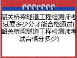 韶关桥梁隧道工程检测师考试要多少分才能合格通过(韶关桥梁隧道工程检测师考试合格分多少)