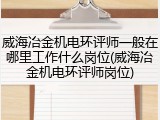 威海冶金机电环评师一般在哪里工作什么岗位(威海冶金机电环评师岗位)