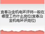 宜春冶金机电环评师一般在哪里工作什么岗位(宜春冶金机电环评岗位)