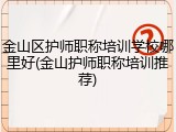 金山区护师职称培训学校哪里好(金山护师职称培训推荐)