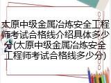 太原中级金属冶炼安全工程师考试合格线介绍具体多少分(太原中级金属冶炼安全工程师考试合格线多少分)
