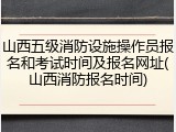 山西五级消防设施操作员报名和考试时间及报名网址(山西消防报名时间)
