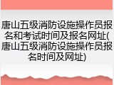 唐山五级消防设施操作员报名和考试时间及报名网址(唐山五级消防设施操作员报名时间及网址)