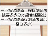 三亚桥梁隧道工程检测师考试要多少分才能合格通过(三亚桥梁隧道检测师考试合格分多少)