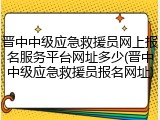 晋中中级应急救援员网上报名服务平台网址多少(晋中中级应急救援员报名网址)
