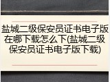 盐城二级保安员证书电子版在哪下载怎么下(盐城二级保安员证书电子版下载)