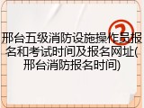 邢台五级消防设施操作员报名和考试时间及报名网址(邢台消防报名时间)