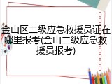 金山区二级应急救援员证在哪里报考(金山二级应急救援员报考)