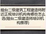 烟台二级建筑工程建造师附近正规培训机构有哪些怎么选(烟台二级建造师培训机构推荐)