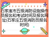 石家庄市五级消防设施操作员报名和考试时间及报名网址(石家庄五级消防员报名时间)