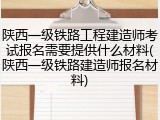 陕西一级铁路工程建造师考试报名需要提供什么材料(陕西一级铁路建造师报名材料)