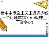 晋中中级施工员工资多少钱一个月通常(晋中中级施工工资多少)