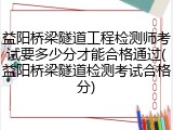 益阳桥梁隧道工程检测师考试要多少分才能合格通过(益阳桥梁隧道检测考试合格分)