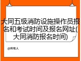 大同五级消防设施操作员报名和考试时间及报名网址(大同消防报名时间)