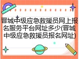 晋城中级应急救援员网上报名服务平台网址多少(晋城中级应急救援员报名网址)