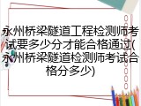 永州桥梁隧道工程检测师考试要多少分才能合格通过(永州桥梁隧道检测师考试合格分多少)