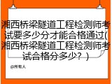 湘西桥梁隧道工程检测师考试要多少分才能合格通过(湘西桥梁隧道工程检测师考试合格分多少？)