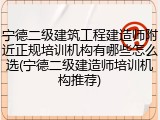宁德二级建筑工程建造师附近正规培训机构有哪些怎么选(宁德二级建造师培训机构推荐)