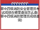 晋中四级消防安全管理员考试成绩在哪里查询怎么查(晋中四级消防管理员成绩查询)