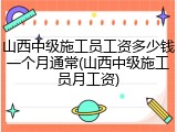 山西中级施工员工资多少钱一个月通常(山西中级施工员月工资)