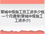 晋城中级施工员工资多少钱一个月通常(晋城中级施工工资多少)
