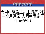 大同中级施工员工资多少钱一个月通常(大同中级施工工资多少)