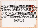 六盘水初级金属冶炼安全工程师考试合格线介绍具体多少分(六盘水初级金属冶炼安全工程师考试合格线具体多少分)