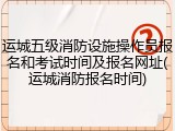 运城五级消防设施操作员报名和考试时间及报名网址(运城消防报名时间)