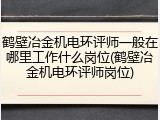 鹤壁冶金机电环评师一般在哪里工作什么岗位(鹤壁冶金机电环评师岗位)