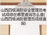 山西四级消防安全管理员考试成绩在哪里查询怎么查(山西四级消防管理员成绩查询)