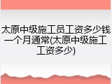 太原中级施工员工资多少钱一个月通常(太原中级施工工资多少)