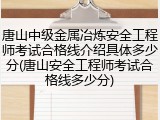 唐山中级金属冶炼安全工程师考试合格线介绍具体多少分(唐山安全工程师考试合格线多少分)