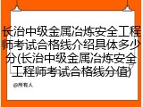 长治中级金属冶炼安全工程师考试合格线介绍具体多少分(长治中级金属冶炼安全工程师考试合格线分值)