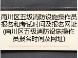 南川区五级消防设施操作员报名和考试时间及报名网址(南川区五级消防设施操作员报名时间及网址)
