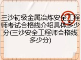 三沙初级金属冶炼安全工程师考试合格线介绍具体多少分(三沙安全工程师合格线多少分)