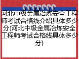 河北中级金属冶炼安全工程师考试合格线介绍具体多少分(河北中级金属冶炼安全工程师考试合格线具体多少分)