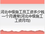 河北中级施工员工资多少钱一个月通常(河北中级施工工资月均)