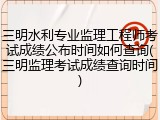 三明水利专业监理工程师考试成绩公布时间如何查询(三明监理考试成绩查询时间)