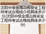 沈阳中级金属冶炼安全工程师考试合格线介绍具体多少分(沈阳中级金属冶炼安全工程师考试合格线具体多少分)