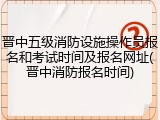 晋中五级消防设施操作员报名和考试时间及报名网址(晋中消防报名时间)
