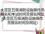 大足区五级消防设施操作员报名和考试时间及报名网址(大足区五级消防设施操作员报名时间及网址)