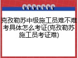 克孜勒苏中级施工员难不难考具体怎么考证(克孜勒苏施工员考证难)