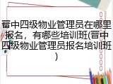 晋中四级物业管理员在哪里报名，有哪些培训班(晋中四级物业管理员报名培训班)