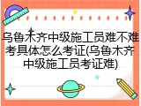 乌鲁木齐中级施工员难不难考具体怎么考证(乌鲁木齐中级施工员考证难)