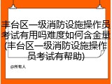 丰台区一级消防设施操作员考试有用吗难度如何含金量(丰台区一级消防设施操作员考试有帮助)